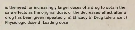 is the need for increasingly larger doses of a drug to obtain the safe effects as the original dose, or the decreased effect after a drug has been given repeatedly. a) Efficacy b) Drug tolerance c) Physiologic dose d) Loading dose