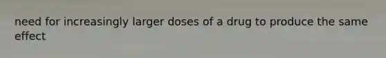 need for increasingly larger doses of a drug to produce the same effect