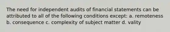 The need for independent audits of financial statements can be attributed to all of the following conditions except: a. remoteness b. consequence c. complexity of subject matter d. vality