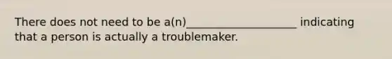 There does not need to be a(n)____________________ indicating that a person is actually a troublemaker.