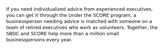 If you need individualized advice from experienced executives, you can get it through the Under the SCORE program, a businessperson needing advice is matched with someone on a team of retired executives who work as volunteers. Together, the SBDC and SCORE help more than a million small businesspersons every year.