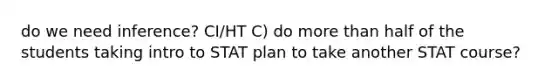 do we need inference? CI/HT C) do more than half of the students taking intro to STAT plan to take another STAT course?