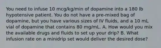 You need to infuse 10 mcg/kg/min of dopamine into a 180 lb hypotensive patient. You do not have a pre-mixed bag of dopamine, but you have various sizes of IV fluids, and a 10 mL vial of dopamine that contains 80 mg/mL. A. How would you mix the available drugs and fluids to set up your drip? B. What infusion rate on a minidrip set would deliver the desired dose?