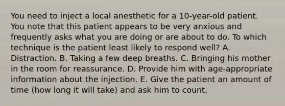 You need to inject a local anesthetic for a 10-year-old patient. You note that this patient appears to be very anxious and frequently asks what you are doing or are about to do. To which technique is the patient least likely to respond well? A. Distraction. B. Taking a few deep breaths. C. Bringing his mother in the room for reassurance. D. Provide him with age-appropriate information about the injection. E. Give the patient an amount of time (how long it will take) and ask him to count.