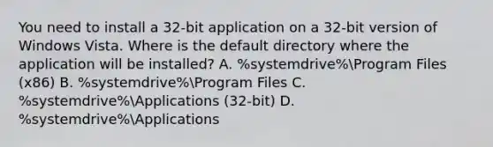 You need to install a 32-bit application on a 32-bit version of Windows Vista. Where is the default directory where the application will be installed? A. %systemdrive%Program Files (x86) B. %systemdrive%Program Files C. %systemdrive%Applications (32-bit) D. %systemdrive%Applications