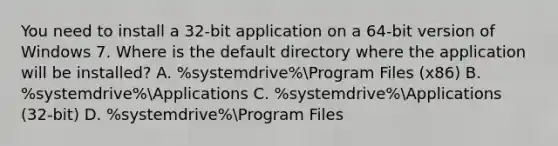 You need to install a 32-bit application on a 64-bit version of Windows 7. Where is the default directory where the application will be installed? A. %systemdrive%Program Files (x86) B. %systemdrive%Applications C. %systemdrive%Applications (32-bit) D. %systemdrive%Program Files