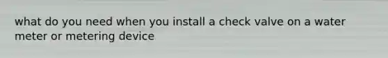 what do you need when you install a check valve on a water meter or metering device