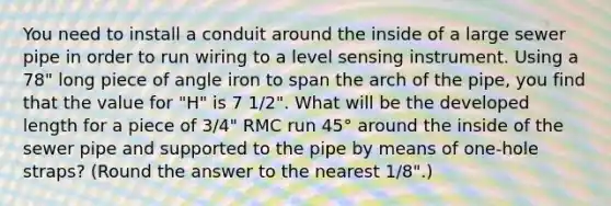 You need to install a conduit around the inside of a large sewer pipe in order to run wiring to a level sensing instrument. Using a 78" long piece of angle iron to span the arch of the pipe, you find that the value for "H" is 7 1/2". What will be the developed length for a piece of 3/4" RMC run 45° around the inside of the sewer pipe and supported to the pipe by means of one-hole straps? (Round the answer to the nearest 1/8".)