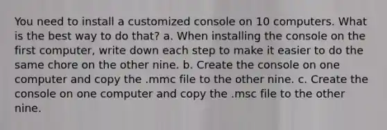 You need to install a customized console on 10 computers. What is the best way to do that? a. When installing the console on the first computer, write down each step to make it easier to do the same chore on the other nine. b. Create the console on one computer and copy the .mmc file to the other nine. c. Create the console on one computer and copy the .msc file to the other nine.