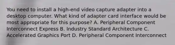 You need to install a high-end video capture adapter into a desktop computer. What kind of adapter card interface would be most appropriate for this purpose? A. Peripheral Component Interconnect Express B. Industry Standard Architecture C. Accelerated Graphics Port D. Peripheral Component Interconnect