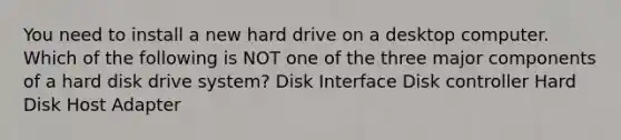 You need to install a new hard drive on a desktop computer. Which of the following is NOT one of the three major components of a hard disk drive system? Disk Interface Disk controller Hard Disk Host Adapter