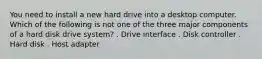 You need to install a new hard drive into a desktop computer. Which of the following is not one of the three major components of a hard disk drive system? . Drive interface . Disk controller . Hard disk . Host adapter