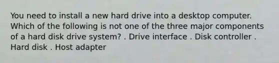 You need to install a new hard drive into a desktop computer. Which of the following is not one of the three major components of a hard disk drive system? . Drive interface . Disk controller . Hard disk . Host adapter