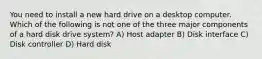 You need to install a new hard drive on a desktop computer. Which of the following is not one of the three major components of a hard disk drive system? A) Host adapter B) Disk interface C) Disk controller D) Hard disk