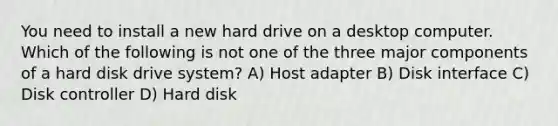 You need to install a new hard drive on a desktop computer. Which of the following is not one of the three major components of a hard disk drive system? A) Host adapter B) Disk interface C) Disk controller D) Hard disk