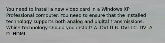 You need to install a new video card in a Windows XP Professional computer. You need to ensure that the installed technology supports both analog and digital transmissions. Which technology should you install? A. DVI-D B. DVI-I C. DVI-A D. HDMI