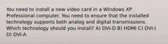 You need to install a new video card in a Windows XP Professional computer. You need to ensure that the installed technology supports both analog and digital transmissions. Which technology should you install? A) DVI-D B) HDMI C) DVI-I D) DVI-A