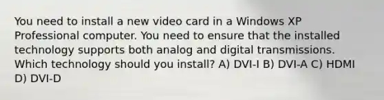 You need to install a new video card in a Windows XP Professional computer. You need to ensure that the installed technology supports both analog and digital transmissions. Which technology should you install? A) DVI-I B) DVI-A C) HDMI D) DVI-D