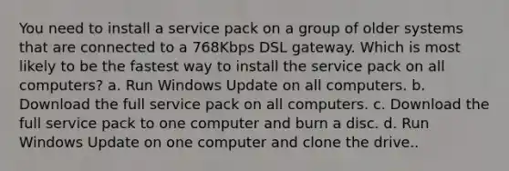 You need to install a service pack on a group of older systems that are connected to a 768Kbps DSL gateway. Which is most likely to be the fastest way to install the service pack on all computers? a. Run Windows Update on all computers. b. Download the full service pack on all computers. c. Download the full service pack to one computer and burn a disc. d. Run Windows Update on one computer and clone the drive..