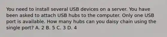 You need to install several USB devices on a server. You have been asked to attach USB hubs to the computer. Only one USB port is available. How many hubs can you daisy chain using the single port? A. 2 B. 5 C. 3 D. 4