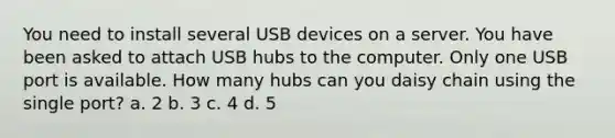 You need to install several USB devices on a server. You have been asked to attach USB hubs to the computer. Only one USB port is available. How many hubs can you daisy chain using the single port? a. 2 b. 3 c. 4 d. 5