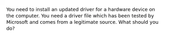 You need to install an updated driver for a hardware device on the computer. You need a driver file which has been tested by Microsoft and comes from a legitimate source. What should you do?