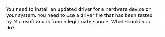 You need to install an updated driver for a hardware device on your system. You need to use a driver file that has been tested by Microsoft and is from a legitimate source. What should you do?