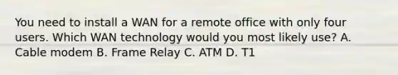 You need to install a WAN for a remote office with only four users. Which WAN technology would you most likely use? A. Cable modem B. Frame Relay C. ATM D. T1