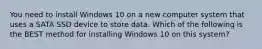 You need to install Windows 10 on a new computer system that uses a SATA SSD device to store data. Which of the following is the BEST method for installing Windows 10 on this system?