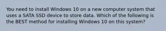 You need to install Windows 10 on a new computer system that uses a SATA SSD device to store data. Which of the following is the BEST method for installing Windows 10 on this system?