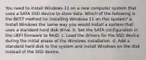 You need to install Windows 11 on a new computer system that uses a SATA SSD device to store data. Which of the following is the BEST method for installing Windows 11 on this system? a. Install Windows the same way you would install a system that uses a standard hard disk drive. b. Set the SATA configuration in the UEFI firmware to RAID. c. Load the drivers for the SSD device during the initial phase of the Windows installation. d. Add a standard hard disk to the system and install Windows on the disk instead of the SSD device.