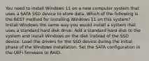 You need to install Windows 11 on a new computer system that uses a SATA SSD device to store data. Which of the following is the BEST method for installing Windows 11 on this system? Install Windows the same way you would install a system that uses a standard hard disk drive. Add a standard hard disk to the system and install Windows on the disk instead of the SSD device. Load the drivers for the SSD device during the initial phase of the Windows installation. Set the SATA configuration in the UEFI firmware to RAID.