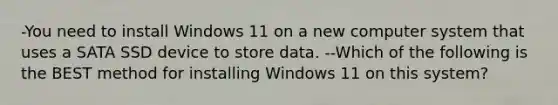 -You need to install Windows 11 on a new computer system that uses a SATA SSD device to store data. --Which of the following is the BEST method for installing Windows 11 on this system?