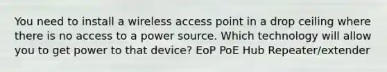 You need to install a wireless access point in a drop ceiling where there is no access to a power source. Which technology will allow you to get power to that device? EoP PoE Hub Repeater/extender