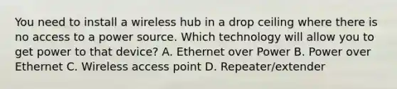 You need to install a wireless hub in a drop ceiling where there is no access to a power source. Which technology will allow you to get power to that device? A. Ethernet over Power B. Power over Ethernet C. Wireless access point D. Repeater/extender