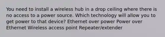 You need to install a wireless hub in a drop ceiling where there is no access to a power source. Which technology will allow you to get power to that device? Ethernet over power Power over Ethernet Wireless access point Repeater/extender