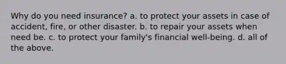 Why do you need insurance? a. to protect your assets in case of accident, fire, or other disaster. b. to repair your assets when need be. c. to protect your family's financial well-being. d. all of the above.