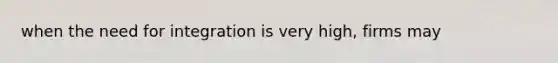 when the need for integration is very high, firms may