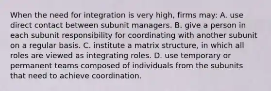 When the need for integration is very high, firms may: A. use direct contact between subunit managers. B. give a person in each subunit responsibility for coordinating with another subunit on a regular basis. C. institute a matrix structure, in which all roles are viewed as integrating roles. D. use temporary or permanent teams composed of individuals from the subunits that need to achieve coordination.