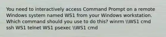 You need to interactively access Command Prompt on a remote Windows system named WS1 from your Windows workstation. Which command should you use to do this? winrm WS1 cmd ssh WS1 telnet WS1 psexec WS1 cmd