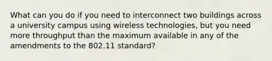 What can you do if you need to interconnect two buildings across a university campus using wireless technologies, but you need more throughput than the maximum available in any of the amendments to the 802.11 standard?