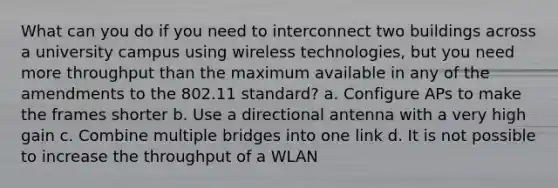 What can you do if you need to interconnect two buildings across a university campus using wireless technologies, but you need more throughput than the maximum available in any of the amendments to the 802.11 standard? a. Configure APs to make the frames shorter b. Use a directional antenna with a very high gain c. Combine multiple bridges into one link d. It is not possible to increase the throughput of a WLAN