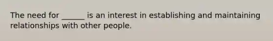 The need for ______ is an interest in establishing and maintaining relationships with other people.