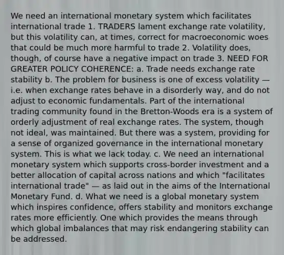 We need an international monetary system which facilitates international trade 1. TRADERS lament exchange rate volatility, but this volatility can, at times, correct for macroeconomic woes that could be much more harmful to trade 2. Volatility does, though, of course have a negative impact on trade 3. NEED FOR GREATER POLICY COHERENCE: a. Trade needs exchange rate stability b. The problem for business is one of excess volatility — i.e. when exchange rates behave in a disorderly way, and do not adjust to economic fundamentals. Part of the international trading community found in the Bretton-Woods era is a system of orderly adjustment of real exchange rates. The system, though not ideal, was maintained. But there was a system, providing for a sense of organized governance in the international monetary system. This is what we lack today. c. We need an international monetary system which supports cross-border investment and a better allocation of capital across nations and which "facilitates international trade" — as laid out in the aims of the International Monetary Fund. d. What we need is a global monetary system which inspires confidence, offers stability and monitors exchange rates more efficiently. One which provides the means through which global imbalances that may risk endangering stability can be addressed.