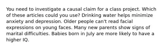 You need to investigate a causal claim for a class project. Which of these articles could you use? Drinking water helps minimize anxiety and depression. Older people can't read facial expressions on young faces. Many new parents show signs of marital difficulties. Babies born in July are more likely to have a higher IQ.