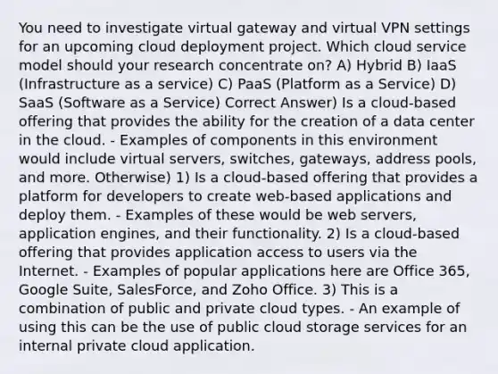 You need to investigate virtual gateway and virtual VPN settings for an upcoming cloud deployment project. Which cloud service model should your research concentrate on? A) Hybrid B) IaaS (Infrastructure as a service) C) PaaS (Platform as a Service) D) SaaS (Software as a Service) Correct Answer) Is a cloud-based offering that provides the ability for the creation of a data center in the cloud. - Examples of components in this environment would include virtual servers, switches, gateways, address pools, and more. Otherwise) 1) Is a cloud-based offering that provides a platform for developers to create web-based applications and deploy them. - Examples of these would be web servers, application engines, and their functionality. 2) Is a cloud-based offering that provides application access to users via the Internet. - Examples of popular applications here are Office 365, Google Suite, SalesForce, and Zoho Office. 3) This is a combination of public and private cloud types. - An example of using this can be the use of public cloud storage services for an internal private cloud application.