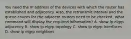 You need the IP address of the devices with which the router has established and adjacency. Also, the retransmit interval and the queue counts for the adjacent routers need to be checked. What command will display the required information? A. show ip eigrp adjacency B. show ip eigrp topology C. show ip eigrp interfaces D. show ip eigrp neighbors