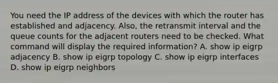 You need the IP address of the devices with which the router has established and adjacency. Also, the retransmit interval and the queue counts for the adjacent routers need to be checked. What command will display the required information? A. show ip eigrp adjacency B. show ip eigrp topology C. show ip eigrp interfaces D. show ip eigrp neighbors