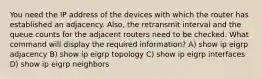 You need the IP address of the devices with which the router has established an adjacency. Also, the retransmit interval and the queue counts for the adjacent routers need to be checked. What command will display the required information? A) show ip eigrp adjacency B) show ip eigrp topology C) show ip eigrp interfaces D) show ip eigrp neighbors