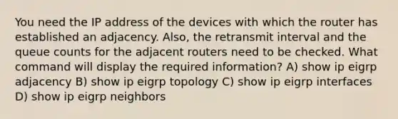 You need the IP address of the devices with which the router has established an adjacency. Also, the retransmit interval and the queue counts for the adjacent routers need to be checked. What command will display the required information? A) show ip eigrp adjacency B) show ip eigrp topology C) show ip eigrp interfaces D) show ip eigrp neighbors